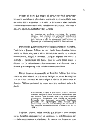 13


       Percebe-se assim, que a lógica de consumo do novo consumidor
tem como contradição a interminável busca pela próxima novidade, mas
ao mesmo tempo a aplicação do dinheiro de forma responsável, segundo
o que o mesmo considera como necessidade e futilidade. Ilustrando o
raciocínio acima, Torquato (1984: 80) comenta:

                     As pesquisas de tendência sociocultural têm revelado
                     contornos que mostram um consumidor ardentemente
                     equilibrado no emprego. Em sua vida doméstica, procura meios
                     para viabilizar a idéia de simplicidade, pela aquisição de
                     aparelhos que facilitem a composição e as atividades do lar.


       Diante desse quadro desfavorável os departamentos de Marketing,
Publicidade e Relações Públicas se vêem diante de um desafio e devem
buscar de forma integrada a eficaz comunicação através do poder de
convencimento, atração e interesse. Qualquer empresa que busca a
obtenção e maximização dos lucros deve ter como braço direito o
glamour que os meios de comunicação possuem, com destaque para a
internet, que carrega singulares características de persuasão.


       Diante desse novo consumidor as Relações Públicas tem como
missão se adaptarem as circunstâncias e exigências atuais. Em conjunto
com as outras vertentes da comunicação a postura do profissional de
Relações Públicas precisa agir de acordo com nova identidade cultural do
cliente:


                     Como se sabe, a cadeia de comunicação, formada pelos elos
                     que unem Relações Públicas, Publicidade, Jornalismo etc., tem
                     sido utilizada pelas empresas para tornar as escolhas dos
                     consumidores simplesmente uma questão de persuasão.
                     Persuasão pela informação convincente (jornalística),
                     persuasão pela argumentação sólida, racional, lógica
                     (Publicidade), persuasão pela identificação de um conceito e
                     uma identidade empresarial (Relações Públicas). (TORQUATO,
                     1984: 81)


       Segundo Torquato, nesse contexto que envolve o novo homem
que as Relações públicas devem se posicionar. E a estratégia deve ser
montada a partir do real conhecimento do mesmo e se basear em uma
 