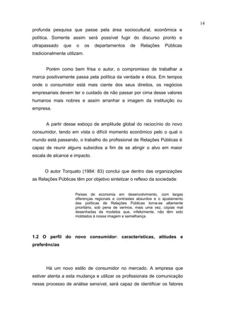 14
profunda pesquisa que passe pela área sociocultural, econômica e
política. Somente assim será possível fugir do discurso pronto e
ultrapassado   que    o      os   departamentos   de    Relações     Públicas
tradicionalmente utilizam.


       Porém como bem frisa o autor, o compromisso de trabalhar a
marca positivamente passa pela política da verdade e ética. Em tempos
onde o consumidor está mais ciente dos seus direitos, os negócios
empresariais devem ter o cuidado de não passar por cima desse valores
humanos mais nobres e assim arranhar a imagem da instituição ou
empresa.


       A partir desse esboço de amplitude global do raciocínio do novo
consumidor, tendo em vista o difícil momento econômico pelo o qual o
mundo está passando, o trabalho do profissional de Relações Públicas é
capaz de reunir alguns subsídios a fim de se atingir o alvo em maior
escala de alcance e impacto.


      O autor Torquato (1984: 83) conclui que dentro das organizações
as Relações Públicas têm por objetivo sintetizar o reflexo da sociedade:


                     Países de economia em desenvolvimento, com largas
                     diferenças regionais e contrastes absurdos e o ajustamento
                     das políticas de Relações Públicas torna-se altamente
                     prioritário, sob pena de vermos, mais uma vez, cópias mal
                     desenhadas de modelos que, infelizmente, não têm sido
                     moldados à nossa imagem e semelhança.




1.2 O perfil do novo consumidor: características, atitudes e
preferências




       Há um novo estilo de consumidor no mercado. A empresa que
estiver atenta a esta mudança e utilizar os profissionais de comunicação
nesse processo de análise sensível, será capaz de identificar os fatores
 