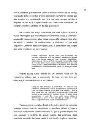 15
sutis e subjetivos que motivam o cliente a realizar a compra de um serviço
ou produto. Este subcapítulo procura esclarecer e ampliar os valores que
são levados em consideração na hora que uma pessoa escolha a
empresa x e não a y e porque a mesma não baseia mais sua decisão de
compra somente na utilidade fim de algo que adquira.


      Ao contrário do antigo consumidor que não possuía acesso a
muitas informações que despertassem um olhar mais crítico, o “antenado”
consumidor quando compra algo, coloca em questão várias dúvidas a fim
de extrair o máximo de esclarecimento e confiança no que está
adquirindo. Conforme destaca Volpato (2006), o consumidor não compra
algo e sim investe em um bem material:


                     Quando compramos alguma coisa (um automóvel, por
                     exemplo), colocamos tudo “na balança” relacionando sempre
                     com o que vamos pagar por isso: o design, durabilidade,
                     status, espaço interno, conforto, consumo, manutenção, preço
                     de revenda, dentre outras coisas. Vale cada centavo que está
                     sendo pedido? Cada pessoa cria seus próprios itens de valor
                     estabelecendo inconscientemente “pesos” na avaliação destes
                     itens.


      Volpato (2006) ilustra através de um exemplo quais são os
verdadeiros valores que o consumidor de hoje em dia leva em
consideração na hora de comprar um produto:


                     Como se não bastasse a diversidade de produtos nas
                     prateleiras, multiplica-se a isto a diversidade de conceitos que
                     cada um deles transmite. O tal boné, que custa 400 reais e
                     virou moda entre os “baladeiros” (noturnos!) não existe para
                     cumprir a sua utilidade-fim, proteger do sol. O “peso” desta
                     característica é zero. Ele vende pela marca, status e
                     diferenciação, e além de tudo sabe-se que daqui a poucos
                     meses ninguém mais vai usar e será abandonado.


      Trazendo como exemplo o Brasil, entre outras possíveis potências
mundiais em um futuro não tão distante, como a Índia, Rússia e China, a
população consumidora classificada como “C” já é a grande responsável
pelo consumo e sustento da grande maioria das empresas. Essa
constante ascensão da classe média é uma tendência global, tendo em
 