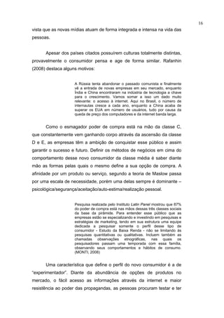 16
vista que as novas mídias atuam de forma integrada e intensa na vida das
pessoas.


      Apesar dos países citados possuírem culturas totalmente distintas,
provavelmente o consumidor pensa e age de forma similar. Rafanhin
(2008) destaca alguns motivos:


                    A Rússia tenta abandonar o passado comunista e finalmente
                    vê a entrada de novas empresas em seu mercado, enquanto
                    Índia e China encontraram na indústria de tecnologia a chave
                    para o crescimento. Vamos somar a isso um dado muito
                    relevante: o acesso à internet. Aqui no Brasil, o número de
                    internautas cresce a cada ano, enquanto a China acaba de
                    superar os EUA em número de usuários, tudo por causa da
                    queda de preço dos computadores e da internet banda larga.


      Como o esmagador poder de compra está na mão da classe C,
que constantemente vem ganhando corpo através da ascensão da classe
D e E, as empresas têm a ambição de conquistar esse público e assim
garantir o sucesso e futuro. Definir os métodos de negócios em cima do
comportamento desse novo consumidor da classe média é saber diante
mão as formas pelas quais o mesmo define a sua opção de compra. A
afinidade por um produto ou serviço, segundo a teoria de Maslow passa
por uma escala de necessidade, porém uma delas sempre é dominante –
psicológica/segurança/aceitação/auto-estima/realização pessoal.


                    Pesquisa realizada pelo Instituto Latin Panel mostrou que 87%
                    do poder de compra está nas mãos dessas três classes sociais
                    da base da pirâmide. Para entender esse público que as
                    empresas estão se especializando e investindo em pesquisas e
                    estratégias de marketing, tendo em sua estrutura uma equipe
                    dedicada a pesquisar somente o perfil desse tipo de
                    consumidor - Estudo da Baixa Renda - não se limitando às
                    pesquisas quantitativas ou qualitativas. Incluem também as
                    chamadas observações etnográficas, nas quais os
                    pesquisadores passam uma temporada com essa família,
                    observando seus comportamentos e hábitos de consumo.
                    (MONTI, 2008)


      Uma característica que define o perfil do novo consumidor é a de
“experimentador”. Diante da abundância de opções de produtos no
mercado, o fácil acesso as informações através da internet e maior
resistência ao poder das propagandas, as pessoas procuram testar e ter
 