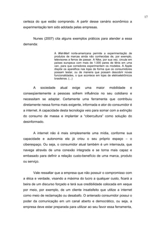 17
certeza do que estão comprando. A partir desse cenário econômico a
experimentação tem sido adotada pelas empresas.


      Nunes (2007) cita alguns exemplos práticos para atender a essa
demanda:

                      A Wal-Mart norte-americana permite a experimentação de
                      produtos de marcas ainda não conhecidas de, por exemplo,
                      televisores a ferros de passar. A Nike, por sua vez, circula em
                      países europeus com mais de 1.000 pares de tênis em uma
                      van, para que corredores experimentem os modelos. A Apple
                      dispõe os aparelhos nas lojas de forma que os consumidores
                      possam testar, ou de maneira que possam descobrir novas
                      funcionalidades, o que acontece em lojas de eletroeletrônicos
                      brasileiras. (...)


      A       sociedade   atual     exige     uma       maior     mobilidade       e
conseqüentemente a pessoas sofrem influência no seu cotidiano e
necessitam se adaptar. Certamente uma ferramenta que contribuiu
diretamente nessa forma mais exigente, informada e ator do consumidor é
a internet. A capacidade desta tecnologia veio para somar com a extinção
do consumo de massa e implantar a “cibercultura” como solução do
desinformado.


      A internet não é mais simplesmente uma mídia, conforme sua
capacidade e autonomia ela já criou o seu próprio espaço – o
ciberespaço. Ou seja, o consumidor atual também é um internauta, que
navega através de uma conexão integrada e se torna mais capaz e
embasado para definir a relação custo-benefício de uma marca, produto
ou serviço.


      Vale ressaltar que a empresa que não possuir o compromisso com
a ética e verdade, visando a máxima do lucro a qualquer custo, ficará a
beira de um discurso forçado e terá sua credibilidade colocada em xeque
por meio, por exemplo, de um cliente insatisfeito que utilize a internet
como meio de reclamação ou desabafo. O antenado consumidor possui o
poder da comunicação em um canal aberto e democrático, ou seja, a
empresa deve estar preparada para utilizar ao seu favor essa ferramenta,
 