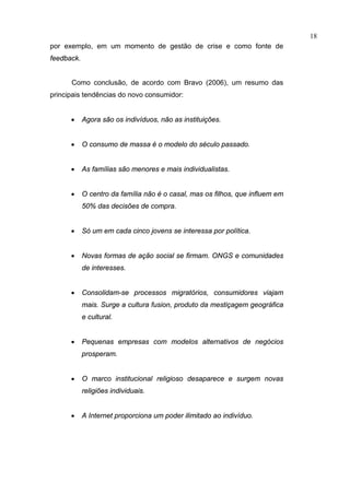 18
por exemplo, em um momento de gestão de crise e como fonte de
feedback.


      Como conclusão, de acordo com Bravo (2006), um resumo das
principais tendências do novo consumidor:


      •     Agora são os indivíduos, não as instituições.


      •     O consumo de massa é o modelo do século passado.


      •     As famílias são menores e mais individualistas.


      •     O centro da família não é o casal, mas os filhos, que influem em
            50% das decisões de compra.


      •     Só um em cada cinco jovens se interessa por política.


      •     Novas formas de ação social se firmam. ONGS e comunidades
            de interesses.


      •     Consolidam-se processos migratórios, consumidores viajam
            mais. Surge a cultura fusion, produto da mestiçagem geográfica
            e cultural.


      •     Pequenas empresas com modelos alternativos de negócios
            prosperam.


      •     O marco institucional religioso desaparece e surgem novas
            religiões individuais.


      •     A Internet proporciona um poder ilimitado ao indivíduo.
 