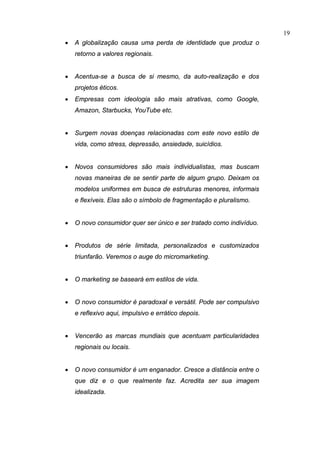 19
•   A globalização causa uma perda de identidade que produz o
    retorno a valores regionais.


•   Acentua-se a busca de si mesmo, da auto-realização e dos
    projetos éticos.
•   Empresas com ideologia são mais atrativas, como Google,
    Amazon, Starbucks, YouTube etc.


•   Surgem novas doenças relacionadas com este novo estilo de
    vida, como stress, depressão, ansiedade, suicídios.


•   Novos consumidores são mais individualistas, mas buscam
    novas maneiras de se sentir parte de algum grupo. Deixam os
    modelos uniformes em busca de estruturas menores, informais
    e flexíveis. Elas são o símbolo de fragmentação e pluralismo.


•   O novo consumidor quer ser único e ser tratado como indivíduo.


•   Produtos de série limitada, personalizados e customizados
    triunfarão. Veremos o auge do micromarketing.


•   O marketing se baseará em estilos de vida.


•   O novo consumidor é paradoxal e versátil. Pode ser compulsivo
    e reflexivo aqui, impulsivo e errático depois.


•   Vencerão as marcas mundiais que acentuam particularidades
    regionais ou locais.


•   O novo consumidor é um enganador. Cresce a distância entre o
    que diz e o que realmente faz. Acredita ser sua imagem
    idealizada.
 