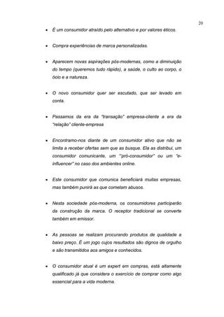 20
•   É um consumidor atraído pelo alternativo e por valores éticos.


•   Compra experiências de marca personalizadas.


•   Aparecem novas aspirações pós-modernas, como a diminuição
    do tempo (queremos tudo rápido), a saúde, o culto ao corpo, o
    ócio e a natureza.


•   O novo consumidor quer ser escutado, que ser levado em
    conta.


•   Passamos da era da “transação” empresa-cliente a era da
    “relação” cliente-empresa


•   Encontramo-nos diante de um consumidor ativo que não se
    limita a receber ofertas sem que as busque. Ela as distribui, um
    consumidor comunicante, um “‘pró-consumidor” ou um “e-
    influencer” no caso dos ambientes online.


•   Este consumidor que comunica beneficiará muitas empresas,
    mas também punirá as que cometam abusos.


•   Nesta sociedade pós-moderna, os consumidores participarão
    da construção da marca. O receptor tradicional se converte
    também em emissor.


•   As pessoas se realizam procurando produtos de qualidade a
    baixo preço. É um jogo cujos resultados são dignos de orgulho
    e são transmitidos aos amigos e conhecidos.


•   O consumidor atual é um expert em compras, está altamente
    qualificado já que considera o exercício de comprar como algo
    essencial para a vida moderna.
 