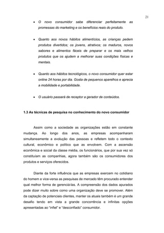 21
      •    O    novo   consumidor   sabe    diferenciar   perfeitamente   as
           promessas do marketing e os benefícios reais do produto.


      •    Quanto aos novos hábitos alimentícios, as crianças pedem
           produtos divertidos; os jovens, atrativos; os maduros, novos
           sabores e alimentos fáceis de preparar e os mais velhos
           produtos que os ajudem a melhorar suas condições físicas e
           mentais.


      •    Quanto aos hábitos tecnológicos, o novo consumidor quer estar
           online 24 horas por dia. Gosta de pequenos aparelhos e aprecia
           a mobilidade e portabilidade.


      •    O usuário passará de receptor a gerador de conteúdos.



1.3 As técnicas de pesquisa no conhecimento do novo consumidor



      Assim como a sociedade as organizações estão em constante
mudança.       Ao   longo   dos   anos,    as   empresas    acompanharam
simultaneamente a evolução das pessoas e refletem todo o contexto
cultural, econômico e político que as envolvem. Com a ascensão
econômica e social da classe média, os funcionários, que por sua vez só
constituíam as companhias, agora também são os consumidores dos
produtos e serviços oferecidos.


      Diante da forte influência que as empresas exercem no cotidiano
do homem e vice-versa as pesquisas de mercado têm procurado entender
qual melhor forma de gerenciá-las. A compreensão dos dados apurados
pode dizer muito sobre como uma organização deve se promover. Além
da captação de potenciais clientes, manter os atuais também é um grande
desafio tendo em vista a grande concorrência e infinitas opções
apresentadas ao “infiel” e “desconfiado” consumidor.
 