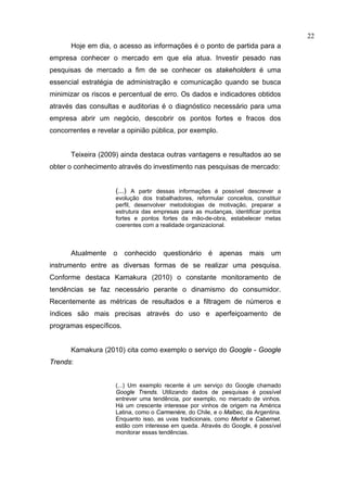 22
      Hoje em dia, o acesso as informações é o ponto de partida para a
empresa conhecer o mercado em que ela atua. Investir pesado nas
pesquisas de mercado a fim de se conhecer os stakeholders é uma
essencial estratégia de administração e comunicação quando se busca
minimizar os riscos e percentual de erro. Os dados e indicadores obtidos
através das consultas e auditorias é o diagnóstico necessário para uma
empresa abrir um negócio, descobrir os pontos fortes e fracos dos
concorrentes e revelar a opinião pública, por exemplo.


      Teixeira (2009) ainda destaca outras vantagens e resultados ao se
obter o conhecimento através do investimento nas pesquisas de mercado:


                     (...) A partir dessas informações é possível descrever a
                     evolução dos trabalhadores, reformular conceitos, constituir
                     perfil, desenvolver metodologias de motivação, preparar a
                     estrutura das empresas para as mudanças, identificar pontos
                     fortes e pontos fortes da mão-de-obra, estabelecer metas
                     coerentes com a realidade organizacional.



      Atualmente    o    conhecido    questionário     é   apenas     mais    um
instrumento entre as diversas formas de se realizar uma pesquisa.
Conforme destaca Kamakura (2010) o constante monitoramento de
tendências se faz necessário perante o dinamismo do consumidor.
Recentemente as métricas de resultados e a filtragem de números e
índices são mais precisas através do uso e aperfeiçoamento de
programas específicos.


      Kamakura (2010) cita como exemplo o serviço do Google - Google
Trends:


                     (...) Um exemplo recente é um serviço do Google chamado
                     Google Trends. Utilizando dados de pesquisas é possível
                     entrever uma tendência, por exemplo, no mercado de vinhos.
                     Há um crescente interesse por vinhos de origem na América
                     Latina, como o Carmenère, do Chile, e o Malbec, da Argentina.
                     Enquanto isso, as uvas tradicionais, como Merlot e Cabernet,
                     estão com interesse em queda. Através do Google, é possível
                     monitorar essas tendências.
 