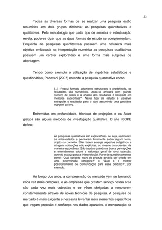 23
          Todas as diversas formas de se realizar uma pesquisa estão
resumidas em dois grupos distintos: as pesquisas quantitativas e
qualitativas. Pela metodologia que cada tipo de amostra e estruturação
revela, pode-se dizer que as duas formas de estudo se complementam.
Enquanto as pesquisas quantitativas possuem uma natureza mais
objetiva embasada na interpretação numérica as pesquisas qualitativas
possuem um caráter exploratório e uma forma mais subjetiva de
abordagem.


          Tendo como exemplo a utilização de inquéritos estatísticos e
questionários, Padovani (2007) entende a pesquisa quantitativa como:


                      (...) "Possui formato altamente estruturado e predefinido, os
                      resultados são numéricos, utiliza-se amostra com grande
                      número de casos e a análise dos resultados é baseada em
                      métodos específicos". Neste tipo de estudo é possível
                      extrapolar o resultado para o todo assumindo uma pequena
                      margem de erro.


          Entrevistas em profundidade, técnicas de projeções e os focus
groups são alguns métodos de investigação qualitativa. O site IBOPE
define:


                      As pesquisas qualitativas são exploratórias, ou seja, estimulam
                      os entrevistados a pensarem livremente sobre algum tema,
                      objeto ou conceito. Elas fazem emergir aspectos subjetivos e
                      atingem motivações não explícitas, ou mesmo conscientes, de
                      maneira espontânea. São usadas quando se busca percepções
                      e entendimento sobre a natureza geral de uma questão,
                      abrindo espaço para a interpretação. Parte de questionamentos
                      como: “Qual conceito novo de produto deveria ser criado em
                      uma determinada categoria?” e “Qual é o melhor
                      posicionamento de comunicação para esse produto?”, por
                      exemplo.


          Ao longo dos anos, a compreensão do mercado vem se tornando
cada vez mais complexa, e as empresas que prestam serviço nessa área
são cada vez mais cobradas e se vêem obrigadas a renovarem
constantemente através de novas técnicas de pesquisa. A pesquisa de
mercado é mais exigente e necessita levantar mais elementos específicos
que tragam precisão e confiança nos dados apurados. A mensuração da
 
