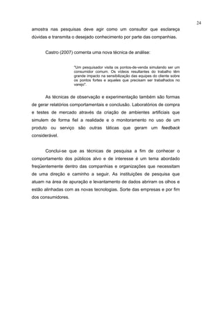 24
amostra nas pesquisas deve agir como um consultor que esclareça
dúvidas e transmita o desejado conhecimento por parte das companhias.


      Castro (2007) comenta uma nova técnica de análise:


                    "Um pesquisador visita os pontos-de-venda simulando ser um
                    consumidor comum. Os vídeos resultantes do trabalho têm
                    grande impacto na sensibilização das equipes do cliente sobre
                    os pontos fortes e aqueles que precisam ser trabalhados no
                    varejo".


      As técnicas de observação e experimentação também são formas
de gerar relatórios comportamentais e conclusão. Laboratórios de compra
e testes de mercado através da criação de ambientes artificiais que
simulem de forma fiel a realidade e o monitoramento no uso de um
produto ou serviço são outras táticas que geram um feedback
considerável.


      Conclui-se que as técnicas de pesquisa a fim de conhecer o
comportamento dos públicos alvo e de interesse é um tema abordado
freqüentemente dentro das companhias e organizações que necessitam
de uma direção e caminho a seguir. As instituições de pesquisa que
atuam na área de apuração e levantamento de dados abriram os olhos e
estão alinhadas com as novas tecnologias. Sorte das empresas e por fim
dos consumidores.
 
