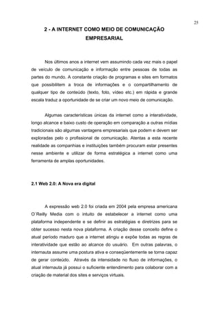 25
      2 - A INTERNET COMO MEIO DE COMUNICAÇÃO
                             EMPRESARIAL



       Nos últimos anos a internet vem assumindo cada vez mais o papel
de veículo de comunicação e informação entre pessoas de todas as
partes do mundo. A constante criação de programas e sites em formatos
que possibilitem a troca de informações e o compartilhamento de
qualquer tipo de conteúdo (texto, foto, vídeo etc.) em rápida e grande
escala traduz a oportunidade de se criar um novo meio de comunicação.


       Algumas características únicas da internet como a interatividade,
longo alcance e baixo custo de operação em comparação a outras mídias
tradicionais são algumas vantagens empresariais que podem e devem ser
exploradas pelo o profissional de comunicação. Atentas a esta recente
realidade as companhias e instituições também procuram estar presentes
nesse ambiente e utilizar de forma estratégica a internet como uma
ferramenta de amplas oportunidades.




2.1 Web 2.0: A Nova era digital




       A expressão web 2.0 foi criada em 2004 pela empresa americana
O`Reilly Media com o intuito de estabelecer a internet como uma
plataforma independente e se definir as estratégias e diretrizes para se
obter sucesso nesta nova plataforma. A criação desse conceito define o
atual período maduro que a internet atingiu e expõe todas as regras de
interatividade que estão ao alcance do usuário. Em outras palavras, o
internauta assume uma postura ativa e conseqüentemente se torna capaz
de gerar conteúdo. Através da intensidade no fluxo de informações, o
atual internauta já possui o suficiente entendimento para colaborar com a
criação de material dos sites e serviços virtuais.
 