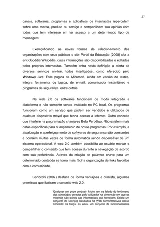 27
canais, softwares, programas e aplicativos os internautas repercutem
sobre uma marca, produto ou serviço e compartilham sua opinião com
todos que tem interesse em ter acesso a um determinado tipo de
mensagem.


      Exemplificando    as   novas     formas    de    relacionamento      das
organizações com seus públicos o site Portal da Educação (2008) cita a
enciclopédia Wikipédia, cujas informações são disponibilizadas e editadas
pelos próprios internautas. Também entra nesta definição a oferta de
diversos serviços on-line, todos interligados, como oferecido pelo
Windows Live. Esta página da Microsoft, ainda em versão de testes,
integra ferramenta de busca, de e-mail, comunicador instantâneo e
programas de segurança, entre outros.


      Na web 2.0 os softwares funcionam de modo integrado a
plataforma e não somente sendo instalado no PC local. Os programas
funcionam como um serviço que podem ser vendidos e utilizados de
qualquer dispositivo móvel que tenha acesso a internet. Outro conceito
que interfere na programação chama-se Beta Perpétuo. Não existem mais
datas específicas para o lançamento de novos programas. Por exemplo, a
atualização e aperfeiçoamento de softwares de segurança são constantes
e ocorrem muitas vezes de forma automática sendo dispensável de um
sistema operacional. A web 2.0 também possibilita ao usuário marcar e
compartilhar o conteúdo que tem acesso durante a navegação de acordo
com sua preferência. Através da criação de palavras chave para um
determinado conteúdo se torna mais fácil a organização de links favoritos
com a comunidade.


      Bertocchi (2007) destaca de forma vantajosa e otimista, algumas
premissas que ilustram o conceito web 2.0:

                    Qualquer um pode produzir. Muito tem se falado do fenômeno
                    dos conteúdos gerados pelo utilizador na dimensão em que os
                    mesmos são donos das informações que fornecem. Existe um
                    conjunto de serviços baseados na Web demonstrativos desse
                    conceito: os blogs, os wikis, um conjunto de funcionalidades
 