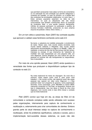 28
                     que permitem acrescentar mais-valias na forma de comentários
                     ou na colocação de uma anotação que permite categorizar o
                     conteúdo em questão, no caso do primeiro, ou a edição fácil
                     dos conteúdos da enciclopédia colaborativa, no outro caso.(...)
                     Estes serviços populares assentam na idéia da web
                     interventiva, na qual os utilizadores não são meros
                     consumidores mas também contribuintes ativos na produção
                     de conteúdos Web, a uma escala massiva: literalmente,
                     milhões de pessoas participam na publicação e partilha de
                     diversos formatos multimídia, produzindo os seus próprios
                     arquivos de podcast, vídeos, fotos e texto(...)


       Em um tom cético e pessimista, Keen (2007) faz contraste aqueles
que aprovam e validam esse fenômeno conhecido como web 2.0:

                     Na teoria, a sabedoria da multidão pressupõe o envolvimento
                     de todos. Nesse caso, todo mundo estaria envolvido, todo
                     mundo estaria editando a Wikipédia, todo mundo estaria
                     adicionando recomendações no Digg ou no Reddit(...) Mas, na
                     realidade, a maioria de nós não faz isso porque não tem tempo,
                     interesse ou energia. O que chamamos de “sabedoria da
                     multidão” tem sido seqüestrado por uma pequena elite, por
                     uma oligarquia. Somos atingidos por uma cultura em que as
                     pessoas no controle não são transparentes ou responsáveis.
                     Isso é assustador.

       Por meio de uma opinião pessoal, Keen (2007) ainda questiona a
veracidade das fontes que produzem e disponibilizam qualquer tipo de
conteúdo na web 2.0:


                     Na mídia tradicional há meios de checagem. Se você não é
                     anônimo, todos sabem quem você é, para quem você
                     trabalha.(...) No mundo on-line, não sabemos quem são essas
                     pessoas que operam em sites como Digg.com (...) Elas
                     poderiam estar num programa do governo, numa organização
                     terrorista, numa corporação, como Wal-Mart ou Exxon Mobil,
                     colocando conteúdos no YouTube, na blogosfera, fingindo que
                     isso é independente. Isso nos deixa à mercê de uma nova
                     oligarquia, num mundo onde é mais difícil checar a verdade
                     que na mídia tradicional.


       Platt (2007) conclui que hoje em dia, as áreas da Web 2.0 de
comunidade e conteúdo complexo estão sendo utilizadas com sucesso
pelas organizações, internamente para captura de conhecimento e
reutilização e, externamente para criar comunidades de clientes. Embora
grande parte do atual interesse esteja na captura de conhecimento e
reutilização, ainda há problemas significativos, culturais e sociais, para a
implementação bem-sucedida desses sistemas, os quais não são
 