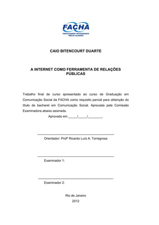 CAIO BITENCOURT DUARTE



    A INTERNET COMO FERRAMENTA DE RELAÇÕES
                    PÚBLICAS




Trabalho final de curso apresentado ao curso de Graduação em
Comunicação Social da FACHA como requisito parcial para obtenção do
título de bacharel em Comunicação Social. Aprovada pela Comissão
Examinadora abaixo assinada.
                Aprovado em _____/_____/________.




         ___________________________________________
             Orientador: Profº Ricardo Luís A. Torregrosa




         ___________________________________________
             Examinador 1:




         __________________________________________
             Examinador 2:



                             Rio de Janeiro
                                 2012
 