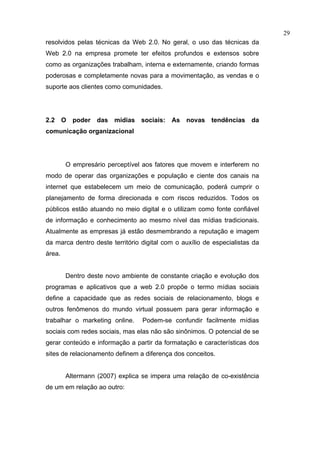 29
resolvidos pelas técnicas da Web 2.0. No geral, o uso das técnicas da
Web 2.0 na empresa promete ter efeitos profundos e extensos sobre
como as organizações trabalham, interna e externamente, criando formas
poderosas e completamente novas para a movimentação, as vendas e o
suporte aos clientes como comunidades.




2.2 O poder das mídias sociais: As novas tendências da
comunicação organizacional




        O empresário perceptível aos fatores que movem e interferem no
modo de operar das organizações e população e ciente dos canais na
internet que estabelecem um meio de comunicação, poderá cumprir o
planejamento de forma direcionada e com riscos reduzidos. Todos os
públicos estão atuando no meio digital e o utilizam como fonte confiável
de informação e conhecimento ao mesmo nível das mídias tradicionais.
Atualmente as empresas já estão desmembrando a reputação e imagem
da marca dentro deste território digital com o auxílio de especialistas da
área.


        Dentro deste novo ambiente de constante criação e evolução dos
programas e aplicativos que a web 2.0 propõe o termo mídias sociais
define a capacidade que as redes sociais de relacionamento, blogs e
outros fenômenos do mundo virtual possuem para gerar informação e
trabalhar o marketing online.    Podem-se confundir facilmente mídias
sociais com redes sociais, mas elas não são sinônimos. O potencial de se
gerar conteúdo e informação a partir da formatação e características dos
sites de relacionamento definem a diferença dos conceitos.


        Altermann (2007) explica se impera uma relação de co-existência
de um em relação ao outro:
 