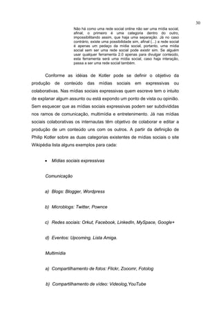 30
                     Não há como uma rede social online não ser uma mídia social,
                     afinal, o primeiro é uma categoria dentro do outro,
                     impossibilitando assim, que haja uma separação. Já no caso
                     contrário, existe uma possibilidade sim, afinal (...) a rede social
                     é apenas um pedaço da mídia social, portanto, uma mídia
                     social sem ser uma rede social pode existir sim. Se alguém
                     usar qualquer ferramenta 2.0 apenas para divulgar conteúdo,
                     esta ferramenta será uma mídia social, caso haja interação,
                     passa a ser uma rede social também.


      Conforme as idéias de Kotler pode se definir o objetivo da
produção    de   conteúdo    das     mídias     sociais     em    expressivas       ou
colaborativas. Nas mídias sociais expressivas quem escreve tem o intuito
de explanar algum assunto ou está expondo um ponto de vista ou opinião.
Sem esquecer que as mídias sociais expressivas podem ser subdivididas
nos ramos de comunicação, multimídia e entretenimento. Já nas mídias
sociais colaborativas os internautas têm objetivo de colaborar e editar a
produção de um conteúdo uns com os outros. A partir da definição de
Philip Kotler sobre as duas categorias existentes de mídias sociais o site
Wikipédia lista alguns exemplos para cada:


      •    Mídias sociais expressivas


      Comunicação


      a) Blogs: Blogger, Wordpress


      b) Microblogs: Twitter, Pownce


      c) Redes sociais: Orkut, Facebook, LinkedIn, MySpace, Google+


      d) Eventos: Upcoming, Lista Amiga.


      Multimídia


      a) Compartilhamento de fotos: Flickr, Zooomr, Fotolog


       b) Compartilhamento de vídeo: Videolog,YouTube
 