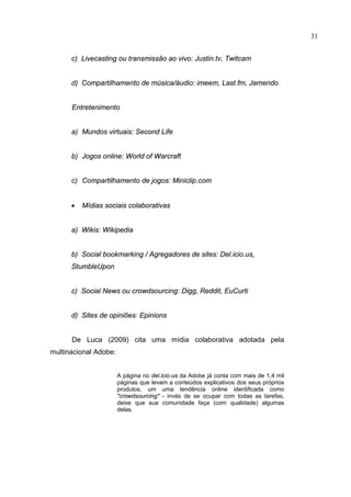 31


      c) Livecasting ou transmissão ao vivo: Justin.tv, Twitcam


      d) Compartilhamento de música/áudio: imeem, Last.fm, Jamendo


      Entretenimento


      a) Mundos virtuais: Second Life


      b) Jogos online: World of Warcraft


      c) Compartilhamento de jogos: Miniclip.com


      •   Mídias sociais colaborativas


      a) Wikis: Wikipedia


      b) Social bookmarking / Agregadores de sites: Del.icio.us,
      StumbleUpon


      c) Social News ou crowdsourcing: Digg, Reddit, EuCurti


      d) Sites de opiniões: Epinions


      De Luca (2009) cita uma mídia colaborativa adotada pela
multinacional Adobe:


                       A página no del.icio.us da Adobe já conta com mais de 1,4 mil
                       páginas que levam a conteúdos explicativos dos seus próprios
                       produtos, um uma tendência online identificada como
                       "crowdsourcing" - invés de se ocupar com todas as tarefas,
                       deixe que sua comunidade faça (com qualidade) algumas
                       delas.
 
