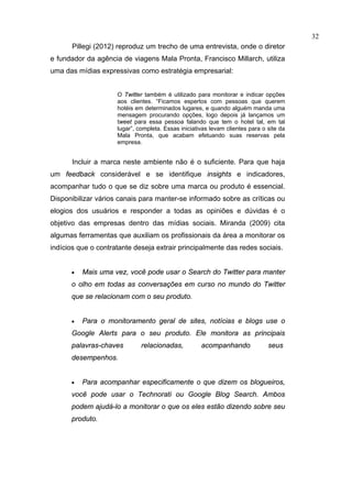 32
      Pillegi (2012) reproduz um trecho de uma entrevista, onde o diretor
e fundador da agência de viagens Mala Pronta, Francisco Millarch, utiliza
uma das mídias expressivas como estratégia empresarial:


                     O Twitter também é utilizado para monitorar e indicar opções
                     aos clientes. “Ficamos espertos com pessoas que querem
                     hotéis em determinados lugares, e quando alguém manda uma
                     mensagem procurando opções, logo depois já lançamos um
                     tweet para essa pessoa falando que tem o hotel tal, em tal
                     lugar”, completa. Essas iniciativas levam clientes para o site da
                     Mala Pronta, que acabam efetuando suas reservas pela
                     empresa.


      Incluir a marca neste ambiente não é o suficiente. Para que haja
um feedback considerável e se identifique insights e indicadores,
acompanhar tudo o que se diz sobre uma marca ou produto é essencial.
Disponibilizar vários canais para manter-se informado sobre as críticas ou
elogios dos usuários e responder a todas as opiniões e dúvidas é o
objetivo das empresas dentro das mídias sociais. Miranda (2009) cita
algumas ferramentas que auxiliam os profissionais da área a monitorar os
indícios que o contratante deseja extrair principalmente das redes sociais.


      •   Mais uma vez, você pode usar o Search do Twitter para manter
      o olho em todas as conversações em curso no mundo do Twitter
      que se relacionam com o seu produto.


      •   Para o monitoramento geral de sites, notícias e blogs use o
      Google Alerts para o seu produto. Ele monitora as principais
      palavras-chaves         relacionadas,          acompanhando              seus
      desempenhos.


      •   Para acompanhar especificamente o que dizem os blogueiros,
      você pode usar o Technorati ou Google Blog Search. Ambos
      podem ajudá-lo a monitorar o que os eles estão dizendo sobre seu
      produto.
 