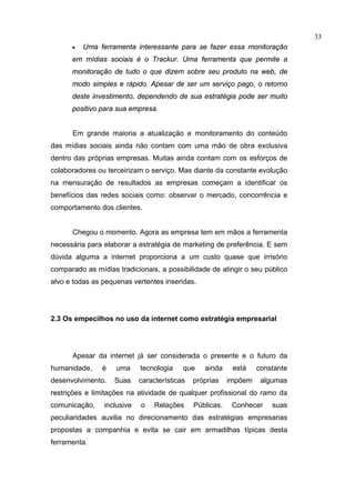 33
      •   Uma ferramenta interessante para se fazer essa monitoração
      em mídias sociais é o Trackur. Uma ferramenta que permite a
      monitoração de tudo o que dizem sobre seu produto na web, de
      modo simples e rápido. Apesar de ser um serviço pago, o retorno
      deste investimento, dependendo de sua estratégia pode ser muito
      positivo para sua empresa.


      Em grande maioria a atualização e monitoramento do conteúdo
das mídias sociais ainda não contam com uma mão de obra exclusiva
dentro das próprias empresas. Muitas ainda contam com os esforços de
colaboradores ou terceirizam o serviço. Mas diante da constante evolução
na mensuração de resultados as empresas começam a identificar os
benefícios das redes sociais como: observar o mercado, concorrência e
comportamento dos clientes.


      Chegou o momento. Agora as empresa tem em mãos a ferramenta
necessária para elaborar a estratégia de marketing de preferência. E sem
dúvida alguma a internet proporciona a um custo quase que irrisório
comparado as mídias tradicionais, a possibilidade de atingir o seu público
alvo e todas as pequenas vertentes inseridas.




2.3 Os empecilhos no uso da internet como estratégia empresarial




      Apesar da internet já ser considerada o presente e o futuro da
humanidade,     é   uma     tecnologia    que    ainda     está    constante
desenvolvimento.    Suas    características   próprias    impõem    algumas
restrições e limitações na atividade de qualquer profissional do ramo da
comunicação,    inclusive   o    Relações     Públicas.    Conhecer    suas
peculiaridades auxilia no direcionamento das estratégias empresarias
propostas a companhia e evita se cair em armadilhas típicas desta
ferramenta.
 