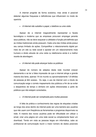 34
      A internet progride de forma evolutiva, mas ainda é possível
detectar algumas fraquezas e deficiências que influenciam no modo de
operá-la:


      •     A Internet não substitui o papel, o telefone ou uma visita


      Apesar de a internet inegavelmente representar a faceta
tecnológica e moderna que as empresas procuram empregar perante
seus públicos, não se deve esquecer a utilidade e função pré-definida que
as mídias tradicionais ainda possuem. Cada uma das mídias ainda possui
seu campo limitado de ações. Compartilhar o relacionamento digital por
meio de um site ou rede social e apostar em um relacionamento mais
humano e direto através de uma visita ou telefonema ainda é a melhor
receita de abordagem.


      •     A Internet não pode alcançar todos os públicos


      Apesar do número de adeptos desta rede mundial crescer
diariamente e se ter a falsa impressão de que a internet atinge a grande
maioria dos lares, apenas 1/4 do mundo ou aproximadamente 1,8 bilhões
de pessoas já têm acesso. Ou seja, o uso da internet com o intuito de
comunicação exige o correto mapeamento dos públicos a fim de se evitar
o desperdício de tempo e dinheiro em ações direcionadas a parte de
públicos que não estejam conectados.


      •     A Internet pode ser complicada para muitas pessoas


      A falta de prática e conhecimento das regras de etiquetas criadas
ao longo dos anos dentro da internet pode ser uma barreira aos usuários
que não usam com freqüência as ferramentas e programas disponíveis na
rede. A maioria dos novos usuários pode ter dificuldade em utilizar o
email, criar uma página em uma rede social ou simplesmente fazer um
download. Tendo em vista as pessoas leigas em informática, cabe ao
profissional de comunicação reunir o maior número de dados possíveis
 