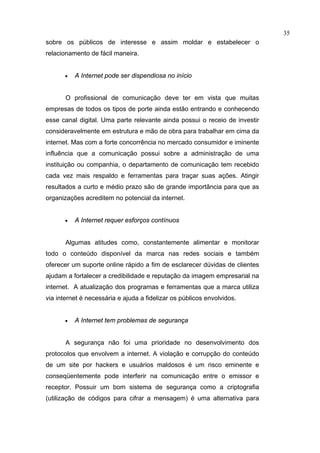 35
sobre os públicos de interesse e assim moldar e estabelecer o
relacionamento de fácil maneira.


       •   A Internet pode ser dispendiosa no início


       O profissional de comunicação deve ter em vista que muitas
empresas de todos os tipos de porte ainda estão entrando e conhecendo
esse canal digital. Uma parte relevante ainda possui o receio de investir
consideravelmente em estrutura e mão de obra para trabalhar em cima da
internet. Mas com a forte concorrência no mercado consumidor e iminente
influência que a comunicação possui sobre a administração de uma
instituição ou companhia, o departamento de comunicação tem recebido
cada vez mais respaldo e ferramentas para traçar suas ações. Atingir
resultados a curto e médio prazo são de grande importância para que as
organizações acreditem no potencial da internet.


       •   A Internet requer esforços contínuos


       Algumas atitudes como, constantemente alimentar e monitorar
todo o conteúdo disponível da marca nas redes sociais e também
oferecer um suporte online rápido a fim de esclarecer dúvidas de clientes
ajudam a fortalecer a credibilidade e reputação da imagem empresarial na
internet. A atualização dos programas e ferramentas que a marca utiliza
via internet é necessária e ajuda a fidelizar os públicos envolvidos.


       •   A Internet tem problemas de segurança


       A segurança não foi uma prioridade no desenvolvimento dos
protocolos que envolvem a internet. A violação e corrupção do conteúdo
de um site por hackers e usuários maldosos é um risco eminente e
conseqüentemente pode interferir na comunicação entre o emissor e
receptor. Possuir um bom sistema de segurança como a criptografia
(utilização de códigos para cifrar a mensagem) é uma alternativa para
 