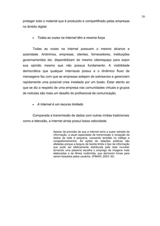36
proteger todo o material que é produzido e compartilhado pelas empresas
no âmbito digital.


       •   Todas as vozes na Internet têm a mesma força


       Todas as vozes na internet possuem o mesmo alcance e
autoridade. Anônimos, empresas, clientes, fornecedores, instituições
governamentais etc. disponibilizam do mesmo ciberespaço para expor
sua opinião mesmo que não possua fundamento. A visibilidade
democrática que qualquer internauta possui e o dinâmico fluxo de
mensagens faz com que as empresas estejam de sobreaviso e gerenciem
rapidamente uma possível crise instalada por um boato. Estar atento ao
que se diz a respeito de uma empresa nas comunidades virtuais e grupos
de noticiais são mais um desafio do profissional de comunicação.


       •   A Internet é um recurso limitado


       Comparada a transmissão de dados com outras mídias tradicionais
como a televisão, a internet ainda possui baixa velocidade.


                      Apesar da previsão de que a internet seria a super estrada da
                      informação, a atual capacidade de transmissão e recepção de
                      dados da rede é pequena, causando lentidão no tráfego e
                      congestionamentos. As ações de relações públicas são
                      afetadas porque a largura de banda limita o tipo de informação
                      que pode ser efetivamente distribuída pela rede mundial,
                      tornando uma péssima escolha o emprego de imagens mais
                      elaboradas e de filmes multimídia, que demoram horas para
                      serem baixados pelos usuários. (PINHO, 2003: 42)
 