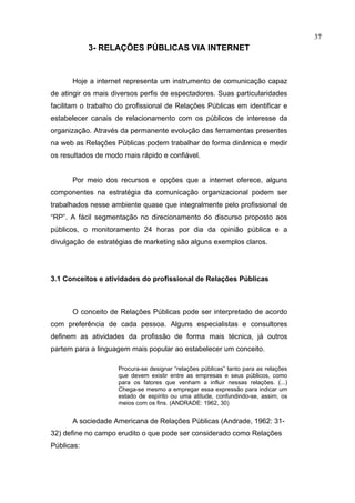 37
            3- RELAÇÕES PÚBLICAS VIA INTERNET


      Hoje a internet representa um instrumento de comunicação capaz
de atingir os mais diversos perfis de espectadores. Suas particularidades
facilitam o trabalho do profissional de Relações Públicas em identificar e
estabelecer canais de relacionamento com os públicos de interesse da
organização. Através da permanente evolução das ferramentas presentes
na web as Relações Públicas podem trabalhar de forma dinâmica e medir
os resultados de modo mais rápido e confiável.


      Por meio dos recursos e opções que a internet oferece, alguns
componentes na estratégia da comunicação organizacional podem ser
trabalhados nesse ambiente quase que integralmente pelo profissional de
“RP”. A fácil segmentação no direcionamento do discurso proposto aos
públicos, o monitoramento 24 horas por dia da opinião pública e a
divulgação de estratégias de marketing são alguns exemplos claros.




3.1 Conceitos e atividades do profissional de Relações Públicas



      O conceito de Relações Públicas pode ser interpretado de acordo
com preferência de cada pessoa. Alguns especialistas e consultores
definem as atividades da profissão de forma mais técnica, já outros
partem para a linguagem mais popular ao estabelecer um conceito.

                     Procura-se designar “relações públicas” tanto para as relações
                     que devem existir entre as empresas e seus públicos, como
                     para os fatores que venham a influir nessas relações. (...)
                     Chega-se mesmo a empregar essa expressão para indicar um
                     estado de espírito ou uma atitude, confundindo-se, assim, os
                     meios com os fins. (ANDRADE: 1962, 30)


      A sociedade Americana de Relações Públicas (Andrade, 1962: 31-
32) define no campo erudito o que pode ser considerado como Relações
Públicas:
 