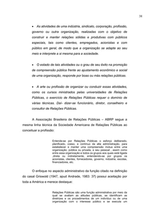 38


      •   As atividades de uma indústria, sindicato, corporação, profissão,
      governo ou outra organização, realizadas com o objetivo de
      construir e manter relações sólidas e produtivas com públicos
      especiais, tais como clientes, empregados, acionistas e com
      público em geral, de modo que a organização se adapte ao seu
      meio e interprete a si mesma para a sociedade.


      •   O estado de tais atividades ou o grau de seu êxito na promoção
      de compreensão pública frente ao ajustamento econômico e social
      de uma organização, responde por boas ou más relações públicas.


      •   A arte ou profissão de organizar ou conduzir essas atividades,
      como os cursos ministrados pelas universidades de Relações
      Públicas, o exercício de Relações Públicas requer o domínio de
      várias técnicas. Daí- dizer-se funcionário, diretor, conselheiro e
      consultor de Relações Públicas.


      A Associação Brasileira de Relações Públicas – ABRP segue a
mesma linha técnica da Sociedade Americana de Relações Públicas ao
conceituar a profissão:


                     Entende-se por Relações Públicas o esforço deliberado,
                     planificado, coeso, e contínuo da alta administração, para
                     estabelecer e manter uma compreensão mútua entre uma
                     organização, pública ou privada, e seu pessoal , assim como
                     entre essa organização e todos os grupos aos quais está ligada
                     ,direta ou indiretamente, entendendo-se por grupos os
                     acionistas, clientes, fornecedores, governo, indústria, escolas,
                     financiadores, etc.


      O enfoque no aspecto administrativo da função citado na definição
do casal Griswold (1947, apud Andrade, 1983: 37) possui aceitação por
toda a América e merece destaque:


                     Relações Públicas são uma função administrativa por meio da
                     qual se avaliam as atitudes públicas, se identificam as
                     diretrizes e os procedimentos de um indivíduo ou de uma
                     organização com o interesse público e se executa um
 