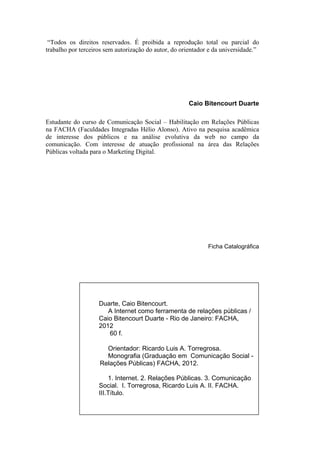 “Todos os direitos reservados. É proibida a reprodução total ou parcial do
trabalho por terceiros sem autorização do autor, do orientador e da universidade.”




                                                      Caio Bitencourt Duarte

Estudante do curso de Comunicação Social – Habilitação em Relações Públicas
na FACHA (Faculdades Integradas Hélio Alonso). Ativo na pesquisa acadêmica
de interesse dos públicos e na análise evolutiva da web no campo da
comunicação. Com interesse de atuação profissional na área das Relações
Públicas voltada para o Marketing Digital.




                                                              Ficha Catalográfica




                    Duarte, Caio Bitencourt.
                       A Internet como ferramenta de relações públicas /
                    Caio Bitencourt Duarte - Rio de Janeiro: FACHA,
                    2012
                       60 f.

                      Orientador: Ricardo Luis A. Torregrosa.
                      Monografia (Graduação em Comunicação Social -
                    Relações Públicas) FACHA, 2012.

                        1. Internet. 2. Relações Públicas. 3. Comunicação
                    Social. I. Torregrosa, Ricardo Luis A. II. FACHA.
                    III.Título.
 