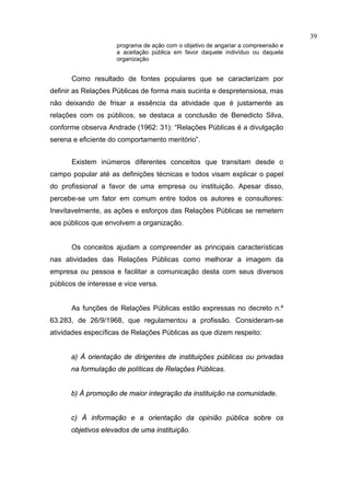39
                     programa de ação com o objetivo de angariar a compreensão e
                     a aceitação pública em favor daquele indivíduo ou daquela
                     organização


       Como resultado de fontes populares que se caracterizam por
definir as Relações Públicas de forma mais sucinta e despretensiosa, mas
não deixando de frisar a essência da atividade que é justamente as
relações com os públicos, se destaca a conclusão de Benedicto Silva,
conforme observa Andrade (1962: 31): “Relações Públicas é a divulgação
serena e eficiente do comportamento meritório”.


       Existem inúmeros diferentes conceitos que transitam desde o
campo popular até as definições técnicas e todos visam explicar o papel
do profissional a favor de uma empresa ou instituição. Apesar disso,
percebe-se um fator em comum entre todos os autores e consultores:
Inevitavelmente, as ações e esforços das Relações Públicas se remetem
aos públicos que envolvem a organização.


       Os conceitos ajudam a compreender as principais características
nas atividades das Relações Públicas como melhorar a imagem da
empresa ou pessoa e facilitar a comunicação desta com seus diversos
públicos de interesse e vice versa.


       As funções de Relações Públicas estão expressas no decreto n.º
63.283, de 26/9/1968, que regulamentou a profissão. Consideram-se
atividades específicas de Relações Públicas as que dizem respeito:


      a) À orientação de dirigentes de instituições públicas ou privadas
      na formulação de políticas de Relações Públicas.


      b) À promoção de maior integração da instituição na comunidade.


      c) À informação e a orientação da opinião pública sobre os
      objetivos elevados de uma instituição.
 