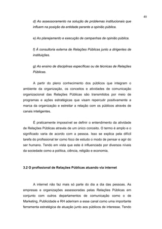 40
       d) Ao assessoramento na solução de problemas institucionais que
       influem na posição da entidade perante a opinião pública.


       e) Ao planejamento e execução de campanhas de opinião pública.


       f) À consultoria externa de Relações Públicas junto a dirigentes de
       instituições.


       g) Ao ensino de disciplinas específicas ou de técnicas de Relações
       Públicas.


       A partir do pleno conhecimento dos públicos que integram o
ambiente da organização, os conceitos e atividades de comunicação
organizacional das Relações Públicas são transmitidos por meio de
programas e ações estratégicas que visam repercutir positivamente a
marca da organização e estreitar a relação com os públicos através de
canais inteligentes.


       É praticamente impossível se definir o entendimento da atividade
de Relações Públicas através de um único conceito. O termo é amplo e o
significado varia de acordo com a pessoa. Isso se explica pela difícil
tarefa do profissional ter como foco de estudo o modo de pensar e agir do
ser humano. Tendo em vista que este é influenciado por diversos níveis
da sociedade como a política, ciência, religião e economia.




3.2 O profissional de Relações Públicas atuando via internet




       A internet não faz mais só parte do dia a dia das pessoas. As
empresas e organizações assessoradas pelas Relações Públicas em
conjunto com outros departamentos de comunicação como o de
Marketing, Publicidade e RH aderiram a esse canal como uma importante
ferramenta estratégica de atuação junto aos públicos de interesse. Tendo
 