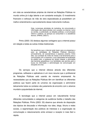41
em vista as características próprias da internet as Relações Públicas no
mundo online já é algo latente e em constante evolução. O investimento
financeiro e esforços de mão de obra especializada já possibilitam um
melhor entendimento e aproveitamento desse instrumento multiuso.


                       Hoje, numerosas atividades de marketing, de comunicação e
                       informação são desenvolvidas com sucesso na internet, como
                       as vendas, a publicidade, as relações públicas, a comunicação
                       interna e externa, os serviços ao consumidor e a assistência
                       técnica. (PINHO, 2003:7)


          Pinho (2003: 33) destaca algumas vantagens que a internet possui
em relação a todas as outras mídias tradicionais:


                       Os benefícios que a internet pode trazer para os programas e
                       para as estratégias de Relações Públicas decorrem,
                       principalmente, de características e aspectos próprios. Entre
                       eles, sua condição de mídia de massa e de ferramenta para a
                       comunicação com a imprensa, a sua capacidade de localização
                       do público alvo, a presença em tempo integral, a eliminação
                       das barreiras geográficas e as facilidades que permite para a
                       busca da informação e administração da comunicação em
                       situações de crise.


          Os serviços que a internet oferece através dos diferentes
programas, softwares e aplicativos é um novo recurso que o profissional
de Relações Públicas está usando de maneira empresarial. As
necessidades que as Relações Públicas têm em identificar os diferentes
públicos que fazem parte do universo da organização e administrar
taticamente todos os contatos vão justamente de encontro com o alcance
mundial e popularidade da internet.


          A tecnologia que a internet possui em naturalmente formar
diferentes comunidades e categorias de audiência facilita o trabalho das
Relações Públicas. Pinho (2003: 35) observa que através da disposição
dos tópicos de discussão e informação nos sites, blogs, fóruns e redes
sociais, a segmentação dos públicos de interesse e a organização da
comunicação e relacionamento entre emissor e receptor é mais fácil e
rápida.
 