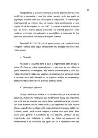 42
       Prospectando o presente momento e futuro próximo, temos como
tendência e sensação o uso das redes sociais, tanto por parte da
população mundial como das instituições e companhias. A comunicação
organizacional via internet não se resume mais simplesmente a uma
página oficial da empresa ou um “SAC” por e-mail. A enorme aceitação
que as novas mídias sociais presentes na internet possuem estão
mudando o formato mercadológico e possibilitam a realização de boa
parte das atividades e funções das Relações Públicas.


       Bueno (2010: 221-225) propõe alguns passos que o profissional de
Relações Públicas pode seguir para garantir uma atuação de sucesso nas
redes sociais:


      •   Pesquise


       Pesquise o universo para o qual a organização está prestes a
entrar. Conheça as redes e entenda como o seu setor as vem utilizando
como ferramentas estratégicas. Sua marca provavelmente já está nas
redes porque foi levada pelos usuários, descubra onde e como ela é vista
e, baseado no modelo de negócios da empresa, analise se sua presença
está alinhada aos princípios e a cultura organizacional.


      •   Defina seus objetivos


       Se após meticulosa análise, a conclusão for de que sua presença é
essencial, defina uma razão para sua existência lá, talvez seja importante
que você apenas monitore sua marca, talvez seja vital que você crie perfis
nos mais diversos sites de redes sociais, tudo dependerá de onde se quer
chegar. A partir daí, verifique onde seus públicos de interesse estão e os
conheça, assim, você poderá designar a melhor rede para estar. Além
disso, para garantir a excelência de seu trabalho, verifique se sua
organização está habilitada a cuidar de todos os processos de
planejamento e de execução das ações ou se é necessário que seja
 