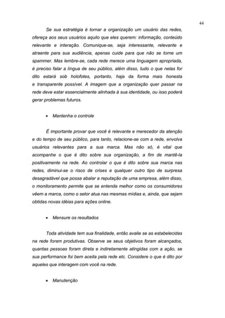 44
      Se sua estratégia é tornar a organização um usuário das redes,
ofereça aos seus usuários aquilo que eles querem: informação, conteúdo
relevante e interação. Comunique-se, seja interessante, relevante e
atraente para sua audiência, apenas cuide para que não se torne um
spammer. Mas lembre-se, cada rede merece uma linguagem apropriada,
é preciso falar a língua de seu público, além disso, tudo o que nelas for
dito estará sob holofotes, portanto, haja da forma mais honesta
e2transparente possível. A imagem que a organização quer passar na
rede deve estar essencialmente alinhada à sua identidade, ou isso poderá
gerar problemas futuros.


      •   Mantenha o controle


      É importante provar que você é relevante e merecedor da atenção
e do tempo de seu público, para tanto, relacione-se com a rede, envolva
usuários relevantes para a sua marca. Mas não só, é vital que
acompanhe o que é dito sobre sua organização, a fim de mantê-la
positivamente na rede. Ao controlar o que é dito sobre sua marca nas
redes, diminui-se o risco de crises e qualquer outro tipo de surpresa
desagradável que possa abalar a reputação de uma empresa, além disso,
o monitoramento permite que se entenda melhor como os consumidores
vêem a marca, como o setor atua nas mesmas mídias e, ainda, que sejam
obtidas novas idéias para ações online.


      •   Mensure os resultados


      Toda atividade tem sua finalidade, então avalie se as estabelecidas
na rede foram produtivas. Observe se seus objetivos foram alcançados,
quantas pessoas foram direta e indiretamente atingidas com a ação, se
sua performance foi bem aceita pela rede etc. Considere o que é dito por
aqueles que interagem com você na rede.


      •   Manutenção
 
