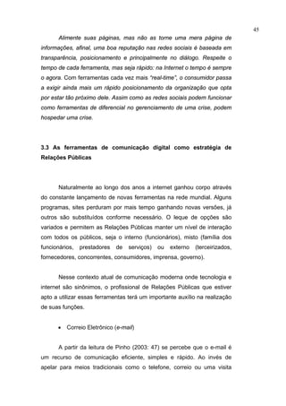 45
       Alimente suas páginas, mas não as torne uma mera página de
informações, afinal, uma boa reputação nas redes sociais é baseada em
transparência, posicionamento e principalmente no diálogo. Respeite o
tempo de cada ferramenta, mas seja rápido: na Internet o tempo é sempre
o agora. Com ferramentas cada vez mais “real-time”, o consumidor passa
a exigir ainda mais um rápido posicionamento da organização que opta
por estar tão próximo dele. Assim como as redes sociais podem funcionar
como ferramentas de diferencial no gerenciamento de uma crise, podem
hospedar uma crise.




3.3 As ferramentas de comunicação digital como estratégia de
Relações Públicas




       Naturalmente ao longo dos anos a internet ganhou corpo através
do constante lançamento de novas ferramentas na rede mundial. Alguns
programas, sites perduram por mais tempo ganhando novas versões, já
outros são substituídos conforme necessário. O leque de opções são
variados e permitem as Relações Públicas manter um nível de interação
com todos os públicos, seja o interno (funcionários), misto (família dos
funcionários,   prestadores   de   serviços)   ou   externo   (terceirizados,
fornecedores, concorrentes, consumidores, imprensa, governo).


       Nesse contexto atual de comunicação moderna onde tecnologia e
internet são sinônimos, o profissional de Relações Públicas que estiver
apto a utilizar essas ferramentas terá um importante auxílio na realização
de suas funções.


      •   Correio Eletrônico (e-mail)


       A partir da leitura de Pinho (2003: 47) se percebe que o e-mail é
um recurso de comunicação eficiente, simples e rápido. Ao invés de
apelar para meios tradicionais como o telefone, correio ou uma visita
 