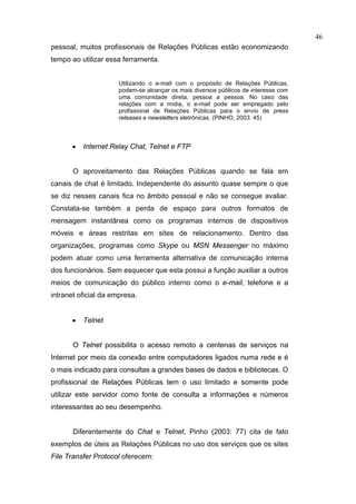 46
pessoal, muitos profissionais de Relações Públicas estão economizando
tempo ao utilizar essa ferramenta.


                      Utilizando o e-mail com o propósito de Relações Públicas,
                      podem-se alcançar os mais diversos públicos de interesse com
                      uma comunidade direta, pessoa a pessoa. No caso das
                      relações com a mídia, o e-mail pode ser empregado pelo
                      profissional de Relações Públicas para o envio de press
                      releases e newsletters eletrônicas. (PINHO, 2003: 45)



      •   Internet Relay Chat, Telnet e FTP


       O aproveitamento das Relações Públicas quando se fala em
canais de chat é limitado. Independente do assunto quase sempre o que
se diz nesses canais fica no âmbito pessoal e não se consegue avaliar.
Constata-se também a perda de espaço para outros formatos de
mensagem instantânea como os programas internos de dispositivos
móveis e áreas restritas em sites de relacionamento. Dentro das
organizações, programas como Skype ou MSN Messenger no máximo
podem atuar como uma ferramenta alternativa de comunicação interna
dos funcionários. Sem esquecer que esta possui a função auxiliar a outros
meios de comunicação do público interno como o e-mail, telefone e a
intranet oficial da empresa.


      •   Telnet


       O Telnet possibilita o acesso remoto a centenas de serviços na
Internet por meio da conexão entre computadores ligados numa rede e é
o mais indicado para consultas a grandes bases de dados e bibliotecas. O
profissional de Relações Públicas tem o uso limitado e somente pode
utilizar este servidor como fonte de consulta a informações e números
interessantes ao seu desempenho.


       Diferentemente do Chat e Telnet, Pinho (2003: 77) cita de fato
exemplos de úteis as Relações Públicas no uso dos serviços que os sites
File Transfer Protocol oferecem:
 
