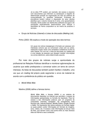 47
                     Já os sites FTP, podem, por exemplo, dar acesso a arquivos
                     com documentos que informam ou esclareçam a respeito de
                     determinada posição da organização em face de políticas de
                     comercialização ou questões ambientais. Empresas de
                     previdência podem colocar a disposição de seus clientes
                     planilhas que o volume mensal de X anos, uma aposentadoria
                     tranqüila, Ainda podem ser distribuídos softwares de jogos e de
                     animações especialmente desenvolvidos para reforçar a
                     identidade da marca corporativa ou da marca de produtos e
                     serviços.


      •   Grupo de Notícias (Usenet) e Listas de discussão (Mailing List)


      Pinho (2003: 59) explica a modo de operação dos dois termos:


                     Um grupo de notícia (newsgroup) é formado por pessoas com
                     interesses comuns que se comunicam umas com as outras,
                     realizando muitas vezes uma verdadeira conferência on-line na
                     rede Usenet. Por sua vez, a lista de discussão (ou mailing list)
                     é uma relação de pessoas que desejam receber informações
                     via correio eletrônico, sobre determinado assunto.


      Por meio dos grupos de noticiais surge a oportunidade do
profissional de Relações Públicas identificar e monitorar aglomerações de
usuários que estão predispostos a conversar sobre um tema de comum
interesse. As listas de discussões também podem facilitar o trabalho, uma
vez que um mailing list próprio pode segmentar o envio de material de
acordo com a preferência do público em questão.


      •   World Wide Web


      Martins (2008) define o famoso termo:

                     World Wide Web, o famoso WWW, é um sistema de
                     documentos dispostos na Internet que permitem o acesso às
                     informações apresentadas no formato de hipertexto. Para ter
                     acesso a tais informações pode-se usar um programa de
                     computador chamado navegador. Os navegadores mais
                     famosos são: Internet Explorer, Mozilla Firefox, Google Chrome
                     e Safari. Os hipertextos são textos exibidos em formato digital,
                     os quais podem conter informações em formato de imagens,
                     sons, vídeos, etc. O acesso a tais informações se dá por meio
                     de links, que servem como uma ponte entre os mais diversos
                     sites da Internet e seus conteúdos.
 