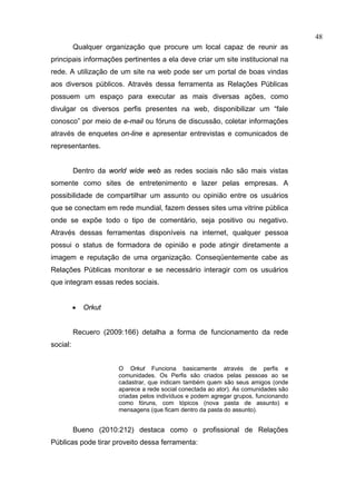 48
          Qualquer organização que procure um local capaz de reunir as
principais informações pertinentes a ela deve criar um site institucional na
rede. A utilização de um site na web pode ser um portal de boas vindas
aos diversos públicos. Através dessa ferramenta as Relações Públicas
possuem um espaço para executar as mais diversas ações, como
divulgar os diversos perfis presentes na web, disponibilizar um “fale
conosco” por meio de e-mail ou fóruns de discussão, coletar informações
através de enquetes on-line e apresentar entrevistas e comunicados de
representantes.


          Dentro da world wide web as redes sociais não são mais vistas
somente como sites de entretenimento e lazer pelas empresas. A
possibilidade de compartilhar um assunto ou opinião entre os usuários
que se conectam em rede mundial, fazem desses sites uma vitrine pública
onde se expõe todo o tipo de comentário, seja positivo ou negativo.
Através dessas ferramentas disponíveis na internet, qualquer pessoa
possui o status de formadora de opinião e pode atingir diretamente a
imagem e reputação de uma organização. Conseqüentemente cabe as
Relações Públicas monitorar e se necessário interagir com os usuários
que integram essas redes sociais.


          •   Orkut


          Recuero (2009:166) detalha a forma de funcionamento da rede
social:


                      O Orkut Funciona basicamente através de perfis e
                      comunidades. Os Perfis são criados pelas pessoas ao se
                      cadastrar, que indicam também quem são seus amigos (onde
                      aparece a rede social conectada ao ator). As comunidades são
                      criadas pelos indivíduos e podem agregar grupos, funcionando
                      como fóruns, com tópicos (nova pasta de assunto) e
                      mensagens (que ficam dentro da pasta do assunto).


          Bueno (2010:212) destaca como o profissional de Relações
Públicas pode tirar proveito dessa ferramenta:
 