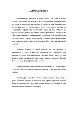 AGRADECIMENTOS


       Primeiramente, agradeço a minha família por fazer a minha
iniciação profissional ser possível. Pai, você me ajudou financeiramente
em todos os momentos que precisei e valorizo a sua disposição em
sempre dizer sim em quase todos os meus momentos de vontade ou
necessidade. Registro toda a admiração e apoio ao meu irmão por ter
seguido os meus passos na mesma carreira profissional. Desejo muita
sabedoria e sucesso durante essa longa caminhada. Mãe, pela educação
e conselhos em todas as situações que precisei e especialmente pelo
amor e carinho maternal durante a minha vida. Sem você nada disso seria
possível.


       Agradeço a todos os meus mestres que me ajudaram a
compreender o curso de Relações Públicas. Ricardo Benevides, sua
dedicação e preocupação são fonte de inspiração. Maria Helena, por sua
alegria e prazer em transmitir todo o seu vasto conhecimento. Roberto
Cotrin, seu nível de exigência me fez evoluir.


       Agradeço ao meu professor orientador Ricardo Luís Torregrosa por
todos os conselhos e atenção dispensada durante toda a realização deste
trabalho.


       Por fim, agradeço a todos os meus amigos (as) e colegas pela a
ajuda, conselhos, diversão e aventuras. Em especial agradeço ao meu
irmão de consideração, João, por mostrar através de atitudes e não
palavras, o verdadeiro valor da amizade.
 