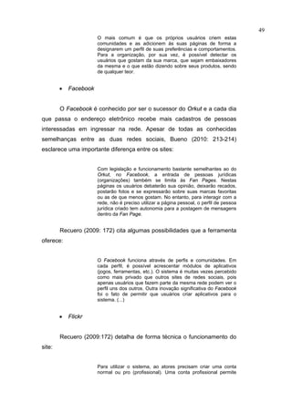 49
                       O mais comum é que os próprios usuários criem estas
                       comunidades e as adicionem às suas páginas de forma a
                       designarem um perfil de suas preferências e comportamentos.
                       Para a organização, por sua vez, é possível detectar os
                       usuários que gostam da sua marca, que sejam embaixadores
                       da mesma e o que estão dizendo sobre seus produtos, sendo
                       de qualquer teor.


        •   Facebook


        O Facebook é conhecido por ser o sucessor do Orkut e a cada dia
que passa o endereço eletrônico recebe mais cadastros de pessoas
interessadas em ingressar na rede. Apesar de todas as conhecidas
semelhanças entre as duas redes sociais, Bueno (2010: 213-214)
esclarece uma importante diferença entre os sites:


                       Com legislação e funcionamento bastante semelhantes ao do
                       Orkut, no Facebook, a entrada de pessoas jurídicas
                       (organizações) também se limita às Fan Pages. Nestas
                       páginas os usuários debaterão sua opinião, deixarão recados,
                       postarão fotos e se expressarão sobre suas marcas favoritas
                       ou as de que menos gostam. No entanto, para interagir com a
                       rede, não é preciso utilizar a página pessoal, o perfil de pessoa
                       jurídica criado tem autonomia para a postagem de mensagens
                       dentro da Fan Page.


        Recuero (2009: 172) cita algumas possibilidades que a ferramenta
oferece:


                       O Facebook funciona através de perfis e comunidades. Em
                       cada perfil, é possível acrescentar módulos de aplicativos
                       (jogos, ferramentas, etc.). O sistema é muitas vezes percebido
                       como mais privado que outros sites de redes sociais, pois
                       apenas usuários que fazem parte da mesma rede podem ver o
                       perfil uns dos outros. Outra inovação significativa do Facebook
                       foi o fato de permitir que usuários criar aplicativos para o
                       sistema. (...)


        •   Flickr


        Recuero (2009:172) detalha de forma técnica o funcionamento do
site:


                       Para utilizar o sistema, ao atores precisam criar uma conta
                       normal ou pro (profissional). Uma conta profissional permite
 