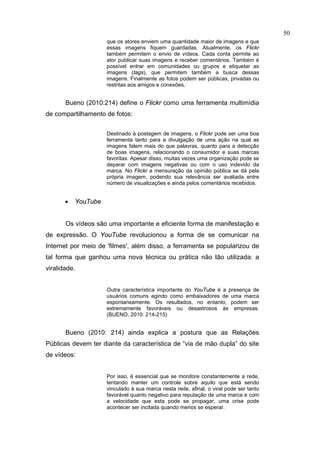50
                     que os atores enviem uma quantidade maior de imagens e que
                     essas imagens fiquem guardadas. Atualmente, os Flickr
                     também permitem o envio de vídeos. Cada conta permite ao
                     ator publicar suas imagens e receber comentários. Também é
                     possível entrar em comunidades ou grupos e etiquetar as
                     imagens (tags), que permitem também a busca dessas
                     imagens. Finalmente as fotos podem ser públicas, privadas ou
                     restritas aos amigos e conexões.


       Bueno (2010:214) define o Flickr como uma ferramenta multimídia
de compartilhamento de fotos:


                     Destinado à postagem de imagens, o Flickr pode ser uma boa
                     ferramenta tanto para a divulgação de uma ação na qual as
                     imagens falem mais do que palavras, quanto para a detecção
                     de boas imagens, relacionando o consumidor e suas marcas
                     favoritas. Apesar disso, muitas vezes uma organização pode se
                     deparar com imagens negativas ou com o uso indevido da
                     marca. No Flickr a mensuração da opinião pública se dá pela
                     própria imagem, podendo sua relevância ser avaliada entre
                     número de visualizações e ainda pelos comentários recebidos.


       •   YouTube


       Os vídeos são uma importante e eficiente forma de manifestação e
de expressão. O YouTube revolucionou a forma de se comunicar na
Internet por meio de 'filmes', além disso, a ferramenta se popularizou de
tal forma que ganhou uma nova técnica ou prática não tão utilizada: a
viralidade.


                     Outra característica importante do YouTube é a presença de
                     usuários comuns agindo como embaixadores de uma marca
                     espontaneamente. Os resultados, no entanto, podem ser
                     extremamente favoráveis ou desastrosos às empresas.
                     (BUENO, 2010: 214-215)


       Bueno (2010: 214) ainda explica a postura que as Relações
Públicas devem ter diante da característica de “via de mão dupla” do site
de vídeos:


                     Por isso, é essencial que se monitore constantemente a rede,
                     tentando manter um controle sobre aquilo que está sendo
                     vinculado à sua marca nesta rede, afinal, o viral pode ser tanto
                     favorável quanto negativo para reputação de uma marca e com
                     a velocidade que esta pode se propagar, uma crise pode
                     acontecer ser incitada quando menos se esperar.
 