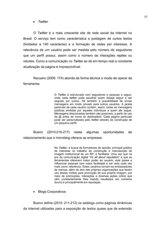 51
      •   Twitter


      O Twitter é o mais crescente site de rede social da Internet no
Brasil. O serviço tem como característica a postagem de curtos textos
(limitados a 140 caracteres) e a formação de redes por interesse. A
relevância de um usuário pode ser medida pelo número de seguidores
que um perfil possui, assim como o número de interações replies ou
retuites. Como a comunicação no Twiiter se dá em tempo real a constante
atualização da página é imprescindível.


      Recuero (2009: 174) aborda de forma técnica o modo de operar da
ferramenta:


                     O Twitter é estruturado com seguidores e pessoas a seguir,
                     onde cada twitter pode escolher quem deseja seguir e ser
                     seguido por outros. Há também a possibilidade de enviar
                     mensagens em modo privado para outros usuários. A janela
                     particular de cada usuário contém, assim, todas as mensagens
                     públicas emitidas por aqueles indivíduos a quem ele segue.
                     Mensagens direcionadas também são possíveis, a partir do uso
                     da @ antes do nome do destinatário. Cada página particular
                     pode ser personalizada pelo twitter através da construção de
                     um pequeno perfil.


      Bueno     (2010:216-217)      relata     algumas      oportunidades       de
relacionamento que o microblog oferece as empresas:


                     No Twitter, a busca de formadores de opinião, principal público
                     de interesse no trabalho de construção e manutenção de
                     imagem institucional de um RP, é facilitada. Uma vez que na
                     era da comunicação digital “it's all about reputation” e que as
                     ferramentas oferecem maior poder ao usuário, este passa a
                     influenciar pessoas com maior facilidade e ser visto cada vez
                     mais como referência. Estes usuários tornam-se embaixadores
                     de marcas, além de alvo das próprias organizações que fazem
                     uso destas mídias para promoção de sua própria imagem, por
                     meio de promoções, interações e diversas ações online que
                     vêm constantemente lhes trazido resultados em números
                     (lucro) e principalmente em reputação.


      •   Blogs Corporativos


      Bueno define (2010: 211-212) os weblogs como páginas dinâmicas
da Internet utilizadas para a exposição de textos quase que de extensão
 