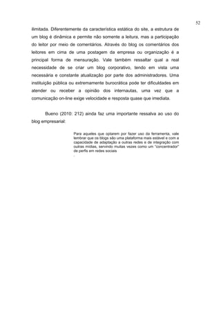 52
ilimitada. Diferentemente da característica estática do site, a estrutura de
um blog é dinâmica e permite não somente a leitura, mas a participação
do leitor por meio de comentários. Através do blog os comentários dos
leitores em cima de uma postagem da empresa ou organização é a
principal forma de mensuração. Vale também ressaltar qual a real
necessidade de se criar um blog corporativo, tendo em vista uma
necessária e constante atualização por parte dos administradores. Uma
instituição pública ou extremamente burocrática pode ter dificuldades em
atender ou receber a opinião dos internautas, uma vez que a
comunicação on-line exige velocidade e resposta quase que imediata.


       Bueno (2010: 212) ainda faz uma importante ressalva ao uso do
blog empresarial:

                     Para aqueles que optarem por fazer uso da ferramenta, vale
                     lembrar que os blogs são uma plataforma mais estável e com a
                     capacidade de adaptação a outras redes e de integração com
                     outras mídias, servindo muitas vezes como um “concentrador”
                     de perfis em redes sociais
                     .
 