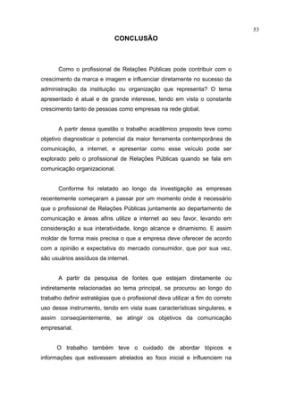 53
                              CONCLUSÃO



       Como o profissional de Relações Públicas pode contribuir com o
crescimento da marca e imagem e influenciar diretamente no sucesso da
administração da instituição ou organização que representa? O tema
apresentado é atual e de grande interesse, tendo em vista o constante
crescimento tanto de pessoas como empresas na rede global.


       A partir dessa questão o trabalho acadêmico proposto teve como
objetivo diagnosticar o potencial da maior ferramenta contemporânea de
comunicação, a internet, e apresentar como esse veículo pode ser
explorado pelo o profissional de Relações Públicas quando se fala em
comunicação organizacional.


       Conforme foi relatado ao longo da investigação as empresas
recentemente começaram a passar por um momento onde é necessário
que o profissional de Relações Públicas juntamente ao departamento de
comunicação e áreas afins utilize a internet ao seu favor, levando em
consideração a sua interatividade, longo alcance e dinamismo. E assim
moldar de forma mais precisa o que a empresa deve oferecer de acordo
com a opinião e expectativa do mercado consumidor, que por sua vez,
são usuários assíduos da internet.


       A partir da pesquisa de fontes que estejam diretamente ou
indiretamente relacionadas ao tema principal, se procurou ao longo do
trabalho definir estratégias que o profissional deva utilizar a fim do correto
uso desse instrumento, tendo em vista suas características singulares, e
assim conseqüentemente, se atingir os objetivos da comunicação
empresarial.


      O trabalho também teve o cuidado de abordar tópicos e
informações que estivessem atrelados ao foco inicial e influenciem na
 