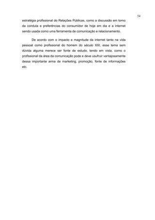 54
estratégia profissional do Relações Públicas, como a discussão em torno
da conduta e preferências do consumidor de hoje em dia e a internet
sendo usada como uma ferramenta de comunicação e relacionamento.

       De acordo com o impacto e magnitude da internet tanto na vida
pessoal como profissional do homem do século XXI, esse tema sem
dúvida alguma merece ser fonte de estudo, tendo em vista, como o
profissional da área da comunicação pode e deve usufruir vantajosamente
dessa importante arma de marketing, promoção, fonte de informações
etc.
 