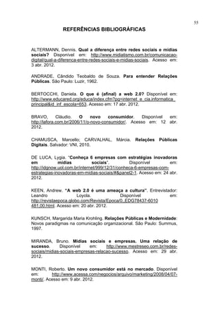 55
               REFERÊNCIAS BIBLIOGRÁFICAS


ALTERMANN, Dennis. Qual a diferença entre redes sociais e mídias
sociais? Disponível em: http://www.midiatismo.com.br/comunicacao-
digital/qual-a-diferenca-entre-redes-sociais-e-midias-sociais. Acesso em:
3 abr. 2012.

ANDRADE, Cândido Teobaldo de Souza. Para entender Relações
Públicas. São Paulo: Luzir, 1962.

BERTOCCHI, Daniela. O que é (afinal) a web 2.0? Disponível em:
http://www.educared.org/educa/index.cfm?pg=internet_e_cia.informatica_
principal&id_inf_escola=653. Acesso em: 17 abr. 2012.

BRAVO,        Cláudio.   O     novo    consumidor.    Disponível em:
http://lafora.com.br/2006/11/o-novo-consumidor/. Acesso em: 12 abr.
2012.

CHAMUSCA, Marcello; CARVALHAL,            Márcia.   Relações   Públicas
Digitais. Salvador: VNI, 2010.

DE LUCA, Lygia. “Conheça 6 empresas com estratégias inovadoras
em            mídias           sociais”.         Disponível         em:
http://idgnow.uol.com.br/internet/999/12/31/conheca-6-empresas-com-
estrategias-inovadoras-em-midias-sociais/#&panel2-1. Acesso em: 24 abr.
2012.

KEEN, Andrew. “A web 2.0 é uma ameaça a cultura”. Entrevistador:
Leandro                 Loyola.             Disponível       em:
http://revistaepoca.globo.com/Revista/Epoca/0,,EDG78437-6010
481,00.html. Acesso em: 20 abr. 2012.

KUNSCH, Margarida Maria Krohling. Relações Públicas e Modernidade:
Novos paradigmas na comunicação organizacional. São Paulo: Summus,
1997.

MIRANDA, Bruno. Mídias sociais e empresas. Uma relação de
sucesso.       Disponível    em:     http://www.mestreseo.com.br/redes-
sociais/midias-sociais-empresas-relacao-sucesso. Acesso em: 29 abr.
2012.

MONTI, Roberto. Um novo consumidor está no mercado. Disponível
em:       http://www.acessa.com/negocios/arquivo/marketing/2008/04/07-
monti/. Acesso em: 9 abr. 2012.
 