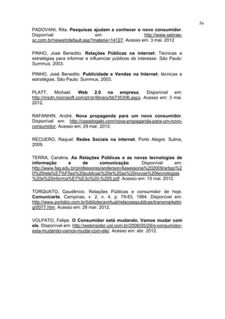 56
PADOVANI, Rita. Pesquisas ajudam a conhecer o novo consumidor.
Disponível                    em:                   http://www.sebrae-
sc.com.br/newart/default.asp?materia=14127. Acesso em: 3 mai. 2012

PINHO, José Benedito. Relações Públicas na internet: Técnicas e
estratégias para informar e influenciar públicos de interesse. São Paulo:
Summus, 2003.

PINHO, José Benedito. Publicidade e Vendas na Internet: técnicas e
estratégias. São Paulo: Summus, 2003.

PLATT,     Michael.    Web     2.0     na   empresa.    Disponível  em:
http://msdn.microsoft.com/pt-br/library/bb735306.aspx. Acesso em: 3 mai.
2012.

RAFANHIN, André. Nova propaganda para um novo consumidor.
Disponível em: http://casadogalo.com/nova-propaganda-para-um-novo-
consumidor. Acesso em: 29 mar. 2012.

RECUERO, Raquel. Redes Sociais na internet. Porto Alegre: Sulina,
2009.

TERRA, Carolina. As Relações Públicas e as novas tecnologias de
informação       e       de      comunicação.       Disponível     em:
http://www.fag.edu.br/professores/anderson/Assessoria%202009/artigo%2
0%20rela%E7%F5es%20publicas%20e%20as%20novas%20tecnologias
%20e%20informa%E7%E3o%20-%205.pdf. Acesso em: 15 mai. 2012.

TORQUATO, Gaudêncio. Relações Públicas e consumidor de hoje.
Comunicarte, Campinas, v. 2, n. 4, p. 79-83, 1984. Disponível em:
http://www.portalrp.com.br/bibliotecavirtual/relacoespublicas/transmarketin
g/0077.htm. Acesso em: 28 mar. 2012.

VOLPATO, Felipe. O Consumidor está mudando. Vamos mudar com
ele. Disponível em: http://webinsider.uol.com.br/2006/05/29/o-consumidor-
esta-mudando-vamos-mudar-com-ele/. Acesso em: abr. 2012.
 