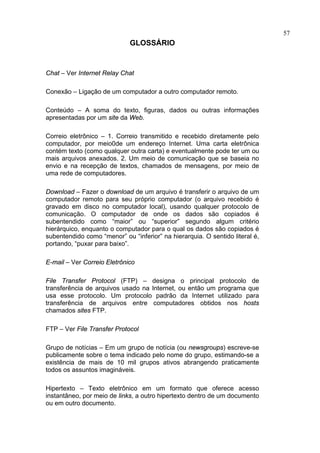 57
                             GLOSSÁRIO


Chat – Ver Internet Relay Chat

Conexão – Ligação de um computador a outro computador remoto.

Conteúdo – A soma do texto, figuras, dados ou outras informações
apresentadas por um site da Web.

Correio eletrônico – 1. Correio transmitido e recebido diretamente pelo
computador, por meio0de um endereço Internet. Uma carta eletrônica
contém texto (como qualquer outra carta) e eventualmente pode ter um ou
mais arquivos anexados. 2. Um meio de comunicação que se baseia no
envio e na recepção de textos, chamados de mensagens, por meio de
uma rede de computadores.

Download – Fazer o download de um arquivo é transferir o arquivo de um
computador remoto para seu próprio computador (o arquivo recebido é
gravado em disco no computador local), usando qualquer protocolo de
comunicação. O computador de onde os dados são copiados é
subentendido como “maior” ou “superior” segundo algum critério
hierárquico, enquanto o computador para o qual os dados são copiados é
subentendido como “menor” ou “inferior” na hierarquia. O sentido literal é,
portando, “puxar para baixo”.

E-mail – Ver Correio Eletrônico

File Transfer Protocol (FTP) – designa o principal protocolo de
transferência de arquivos usado na Internet, ou então um programa que
usa esse protocolo. Um protocolo padrão da Internet utilizado para
transferência de arquivos entre computadores obtidos nos hosts
chamados sites FTP.

FTP – Ver File Transfer Protocol

Grupo de notícias – Em um grupo de notícia (ou newsgroups) escreve-se
publicamente sobre o tema indicado pelo nome do grupo, estimando-se a
existência de mais de 10 mil grupos ativos abrangendo praticamente
todos os assuntos imagináveis.

Hipertexto – Texto eletrônico em um formato que oferece acesso
instantâneo, por meio de links, a outro hipertexto dentro de um documento
ou em outro documento.
 
