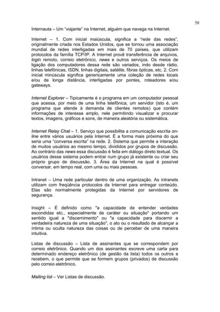 58
Internauta – Um “viajante” na Internet, alguém que navega na Internet.

Internet – 1. Com inicial maiúscula, significa a “rede das redes”,
originalmente criada nos Estados Unidos, que se tornou uma associação
mundial de redes interligadas em mais de 70 países, que utilizam
protocolos da família TCP/IP. A Internet provê transferência de arquivos,
login remoto, correio eletrônico, news e outros serviços. Os meios de
ligação dos computadores dessa rede são variados, indo desde rádio,
linhas telefônicas, ISDN, linhas digitais, satélite, fibras ópticas, etc. 2. Com
inicial minúscula significa genericamente uma coleção de redes locais
e/ou de longa distância, interligadas por pontes, roteadores e/ou
gateways.

Internet Explorer – Tipicamente é o programa em um computador pessoal
que acessa, por meio de uma linha telefônica, um servidor (isto é, um
programa que atende à demanda de clientes remotos) que contém
informações de interesse amplo, nele permitindo visualizar e procurar
textos, imagens, gráficos e sons, de maneira aleatória ou sistemática.

Internet Relay Chat – 1. Serviço que possibilita a comunicação escrita on-
line entre vários usuários pela Internet. É a forma mais próxima do que
seria uma “conversa escrita” na rede. 2. Sistema que permite a interação
de muitos usuários ao mesmo tempo, divididos por grupos de discussão.
Ao contrário das news essa discussão é feita em diálogo direto textual. Os
usuários desse sistema podem entrar num grupo já existente ou criar seu
próprio grupo de discussão. 3. Área da Internet na qual é possível
conversar, em tempo real, com uma ou mais pessoas.

Intranet – Uma rede particular dentro de uma organização. As intranets
utilizam com freqüência protocolos da Internet para entregar conteúdo.
Elas são normalmente protegidas da Internet por servidores de
segurança.

Insight – É definido como "a capacidade de entender verdades
escondidas etc., especialmente de caráter ou situação" portando um
sentido igual a "discernimento" ou "a capacidade para discernir a
verdadeira natureza de uma situação", o ato ou o resultado de alcançar a
íntima ou oculta natureza das coisas ou de perceber de uma maneira
intuitiva.

Listas de discussão – Lista de assinantes que se correspondem por
correio eletrônico. Quando um dos assinantes escreve uma carta para
determinado endereço eletrônico (de gestão da lista) todos os outros a
recebem, o que permite que se formem grupos (privados) de discussão
pelo correio eletrônico.

Mailing list – Ver Listas de discussão.
 