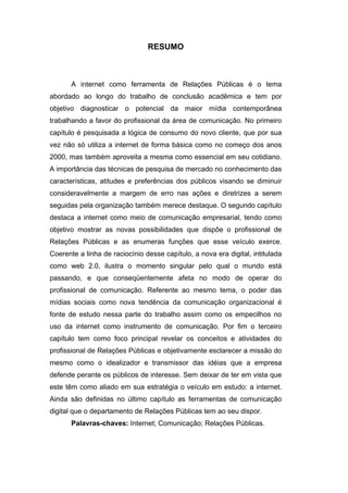 RESUMO



       A internet como ferramenta de Relações Públicas é o tema
abordado ao longo do trabalho de conclusão acadêmica e tem por
objetivo diagnosticar o potencial da maior mídia contemporânea
trabalhando a favor do profissional da área de comunicação. No primeiro
capítulo é pesquisada a lógica de consumo do novo cliente, que por sua
vez não só utiliza a internet de forma básica como no começo dos anos
2000, mas também aproveita a mesma como essencial em seu cotidiano.
A importância das técnicas de pesquisa de mercado no conhecimento das
características, atitudes e preferências dos públicos visando se diminuir
consideravelmente a margem de erro nas ações e diretrizes a serem
seguidas pela organização também merece destaque. O segundo capítulo
destaca a internet como meio de comunicação empresarial, tendo como
objetivo mostrar as novas possibilidades que dispõe o profissional de
Relações Públicas e as enumeras funções que esse veículo exerce.
Coerente a linha de raciocínio desse capítulo, a nova era digital, intitulada
como web 2.0, ilustra o momento singular pelo qual o mundo está
passando, e que conseqüentemente afeta no modo de operar do
profissional de comunicação. Referente ao mesmo tema, o poder das
mídias sociais como nova tendência da comunicação organizacional é
fonte de estudo nessa parte do trabalho assim como os empecilhos no
uso da internet como instrumento de comunicação. Por fim o terceiro
capítulo tem como foco principal revelar os conceitos e atividades do
profissional de Relações Públicas e objetivamente esclarecer a missão do
mesmo como o idealizador e transmissor das idéias que a empresa
defende perante os públicos de interesse. Sem deixar de ter em vista que
este têm como aliado em sua estratégia o veículo em estudo: a internet.
Ainda são definidas no último capítulo as ferramentas de comunicação
digital que o departamento de Relações Públicas tem ao seu dispor.
       Palavras-chaves: Internet; Comunicação; Relações Públicas.
 