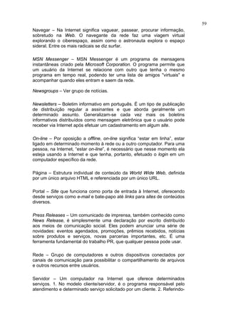 59
Navegar – Na Internet significa vaguear, passear, procurar informação,
sobretudo na Web. O navegante da rede faz uma viagem virtual
explorando o ciberespaço, assim como o astronauta explora o espaço
sideral. Entre os mais radicais se diz surfar.

MSN Messenger – MSN Messenger é um programa de mensagens
instantâneas criado pela Microsoft Corporation. O programa permite que
um usuário da Internet se relacione com outro que tenha o mesmo
programa em tempo real, podendo ter uma lista de amigos "virtuais" e
acompanhar quando eles entram e saem da rede.

Newsgroups – Ver grupo de notícias.

Newsletters – Boletim informativo em português. É um tipo de publicação
de distribuição regular a assinantes e que aborda geralmente um
determinado assunto. Generalizam-se cada vez mais os boletins
informativos distribuídos como mensagem eletrônica que o usuário pode
receber via Internet após efetuar um cadastramento em algum site.

On-line – Por oposição a offline, on-line significa “estar em linha”, estar
ligado em determinado momento à rede ou a outro computador. Para uma
pessoa, na Internet, “estar on-line”, é necessário que nesse momento ela
esteja usando a Internet e que tenha, portanto, efetuado o login em um
computador específico da rede.

Página – Estrutura individual de conteúdo da World Wide Web, definida
por um único arquivo HTML e referenciada por um único URL.

Portal – Site que funciona como porta de entrada à Internet, oferecendo
desde serviços como e-mail e bate-papo até links para sites de conteúdos
diversos.

Press Releases – Um comunicado de imprensa, também conhecido como
News Release, é simplesmente uma declaração por escrito distribuído
aos meios de comunicação social. Eles podem anunciar uma série de
novidades: eventos agendados, promoções, prêmios recebidos, notícias
sobre produtos e serviços, novas parcerias importantes, etc. É uma
ferramenta fundamental do trabalho PR, que qualquer pessoa pode usar.

Rede – Grupo de computadores e outros dispositivos conectados por
canais de comunicação para possibilitar o compartilhamento de arquivos
e outros recursos entre usuários.

Servidor – Um computador na Internet que oferece determinados
serviços. 1. No modelo cliente/servidor, é o programa responsável pelo
atendimento e determinado serviço solicitado por um cliente. 2. Referindo-
 