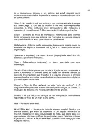 60
se a equipamento, servidor é um sistema que provê recursos como
armazenamento de dados, impressão e acesso a usuários de uma rede
de computadores.

Site – 1. No mundo virtual, um endereço cuja porta de entrada é sempre
sua home page. 2. Um site da Internet é um dos nós/computadores
existentes. 3. Uma instituição onde computadores são instalados e
operados. 4. Um nó Internet. 5. Representação virtual de organizações.

Skype – Software de troca de mensagens instantâneas pela internet,
tendo como carro chefe seu sistema voip (voz sobre ip), ou seja, sistema
que possibilita utilizar a voz para conversar pela internet.

Stakeholders – O termo inglês stakeholder designa uma pessoa, grupo ou
entidade com legítimos interesses nas ações e no desempenho de uma
organização.

Spammer – Aquele(a) que envia Spams (propraganda eletrônica não
solicitada, geralmente maliciosa).

Tags - Palavra-chave (relevante) ou termo associado com uma
informação.

Telnet – Protocolo/programa que permite a ligação de um computador a
outro, funcionando o primeiro como se fosse um terminal remoto do
segundo. O computador que “trabalha” é o segundo enquanto o primeiro
apenas visualiza no monitor os resultados e envia os caracteres digitados
(comandos) em seu teclado.

Usenet – Sigla de User Network, ou seja, “rede de usuários”. 1. O
conjunto de computadores e redes que compartilha artigos da Usenet. 2.
Os grupos de discussão na hierarquia tradicional de grupos.

Usuário – O que utiliza os serviços de um computador, normalmente
registrado por meio de um login e uma senha.

Web – Ver World Wide Web.

World Wide Web – Literalmente, teia de alcance mundial. Serviço que
oferece acesso, por meio de hiperlinks, a um espaço multimídia da
Internet. Responsável pela popularização da rede, que agora pode ser
acessada por interfaces gráficas de uso intuitivo, como Netscape, Internet
Explorer ou o Mosaic. A World Wide Web possibilita uma navegação mais
fácil pela Internet.
 